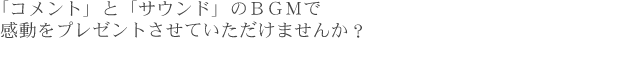 「コメント」と「サウンド」のＢＧＭで感動をプレゼントさせていただけませんか？ 